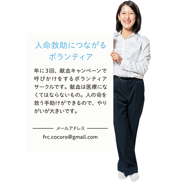 【人命救助につながるボランティア】年に3回、献血キャンペーンで呼びかけをするボランティアサークルです。献血は医療になくてはならないもの。人の命を救う手助けができるので、やりがいが大きいです。