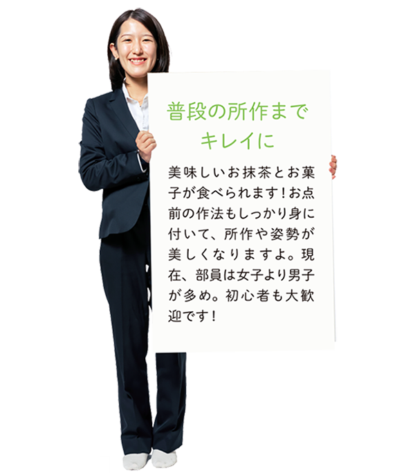 【普段の所作までキレイに】美味しいお抹茶とお菓子が食べられます!お点前の作法もしっかり身に付いて、所作や姿勢が美しくなりますよ。現在、部員は女子より男子が多め。初心者も大歓迎です!