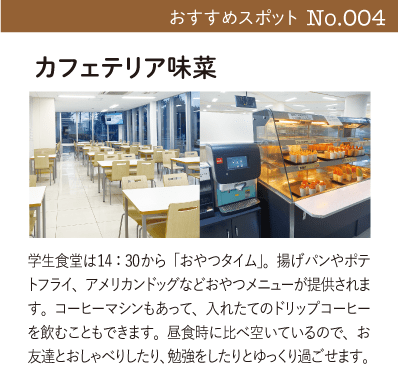 カフェテリア味菜｜学生食堂は14：30から「おやつタイム」。揚げパンやポテトフライ、アメリカンドッグなどおやつメニューが提供されます。コーヒーマシンもあって、入れたてのドリップコーヒーを飲むこともできます。昼食時に比べ空いているので、お友達とおしゃべりしたり、勉強をしたりとゆっくり過ごせます。