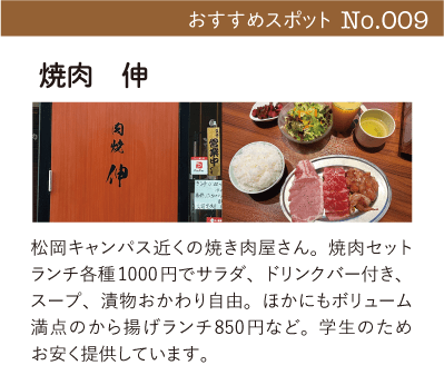 焼肉　伸｜松岡キャンパス近くの焼き肉屋さん。焼肉セットランチ各種1000円でサラダ、ドリンクバー付き、スープ、漬物おかわり自由。ほかにもボリューム満点のから揚げランチ850円など。学生のためお安く提供しています。