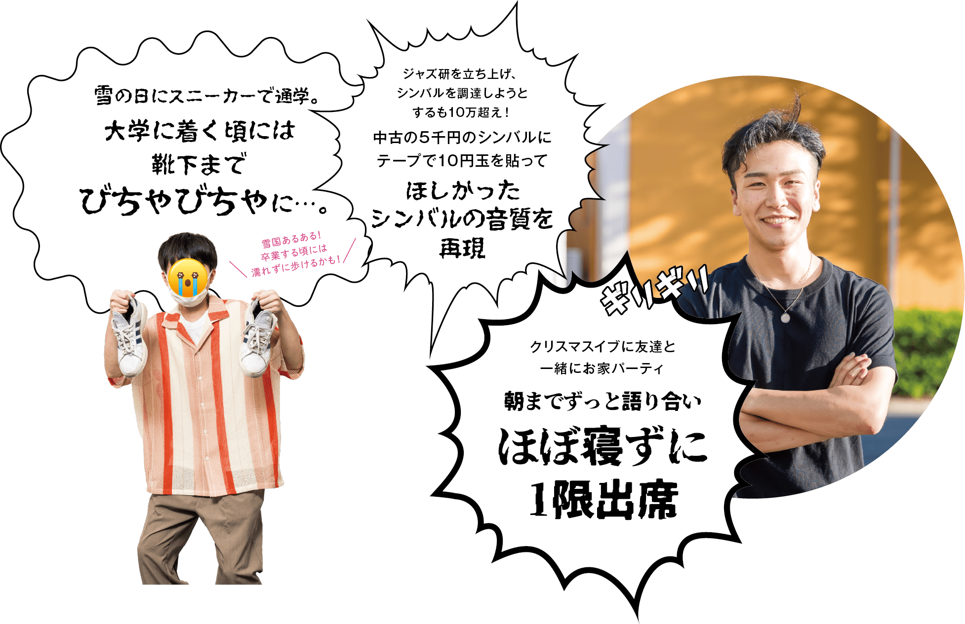 「雪の日にスニーカーで通学。大学に着く頃には靴下までびちゃびちゃに…。」「ジャズ研を立ち上げ、シンバルを調達しようとするも10万超え！中古の5千円のシンバルにテープで10円玉を貼って、ほしかったシンバルの音質を再現」「クリスマスイブに友達と一緒にお家バーティ｜朝までずっと語り合いほぼ寝ずに1限出席」